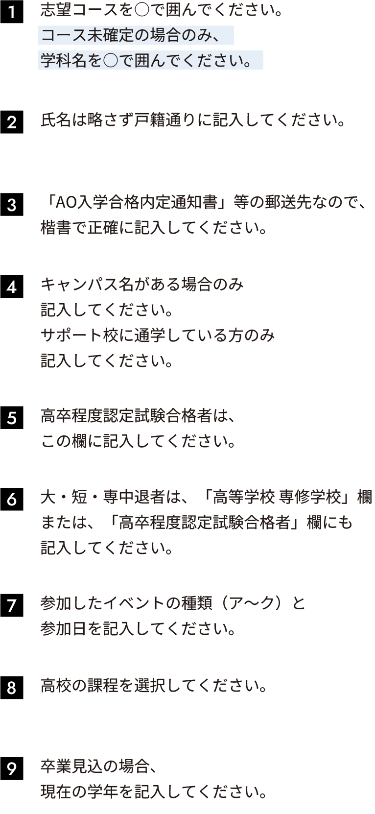 1.志望コースを○で囲んでください。
							コース未確定の場合のみ、こちらの学科名を
							○で囲んでください。
							2.「AO入学合格内定通知書」等の郵送先なので、
							楷書で正確に記入してください。
							3.「AO入学合格内定通知書」等の郵送先なので、
							楷書で正確に記入してください。
							4.キャンパス名がある場合のみ
							記入してください。
							サポート校に通学している方のみ
							記入してください。
							5.高卒程度認定試験合格者は、
							この欄に記入してください。
							6.大・短・専中退者は、「高等学校 専修学校」欄
							または、「高卒程度認定試験合格者」欄にも
							記入してください。
							7.参加したイベントの種類（ア〜ク）と
							参加日を記入してください。
							8.高校の課程を選択してください。
							9.卒業見込の場合、
							現在の学年を記入してください。