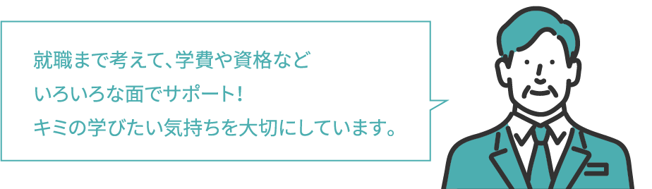 就職まで考えて、学費や資格など
						いろいろな面でサポート！
						キミの学びたい気持ちを大切にしています。